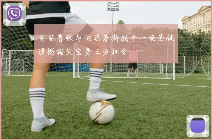 南安普顿与伯恩茅斯战平一场圣徒遗憾错失宝贵三分机会