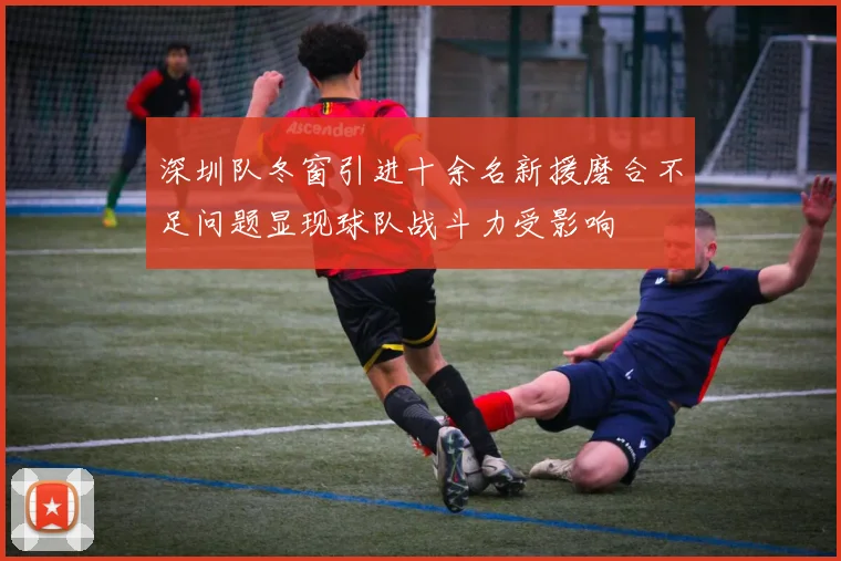 深圳队冬窗引进十余名新援磨合不足问题显现球队战斗力受影响
