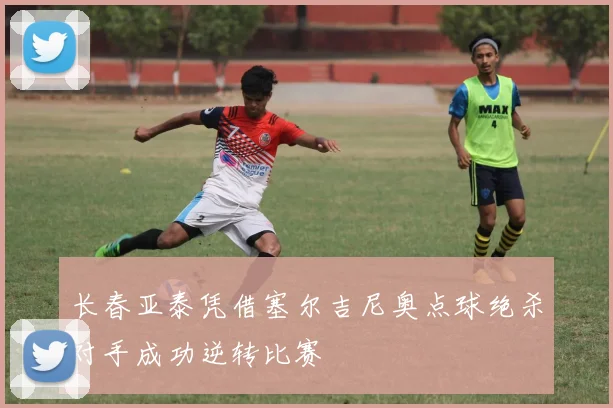 长春亚泰凭借塞尔吉尼奥点球绝杀对手成功逆转比赛