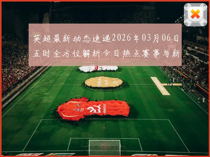 英超最新动态速递2026年03月06日五时全方位解析今日热点赛事与新闻