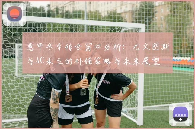 意甲冬季转会窗口分析：尤文图斯与AC米兰的补强策略与未来展望