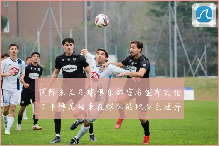 国际米兰足球俱乐部官方宣布瓦伦丁卡博尼结束在球队的职业生涯并致以祝福